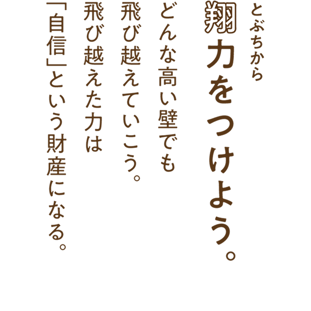 翔力（とぶちから）をつけよう。どんな高い壁でも飛び越えていこう。飛び越えた力は「自信」という財産になる。