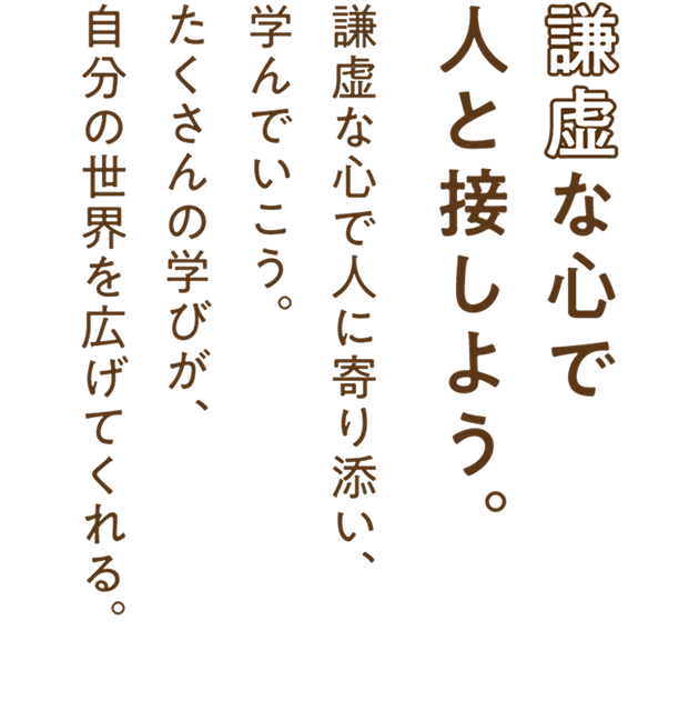 謙虚な心で人と接しよう。謙虚な心で人に寄り添い、学んでいこう。たくさんの学びが、自分の世界を広げてくれる。