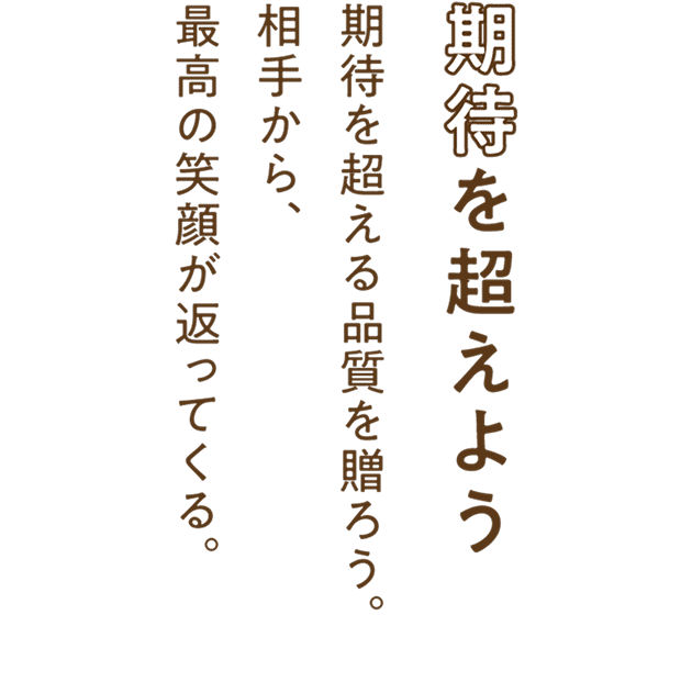 期待を超えよう。期待を超える品質を贈ろう。相手から、最高の笑顔が返ってくる。