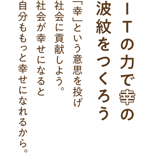 ITの力で幸の波紋をつくろう。「幸」という意思を投げ社会に貢献しよう。社会が幸せになると自分ももっと幸せになれるから。